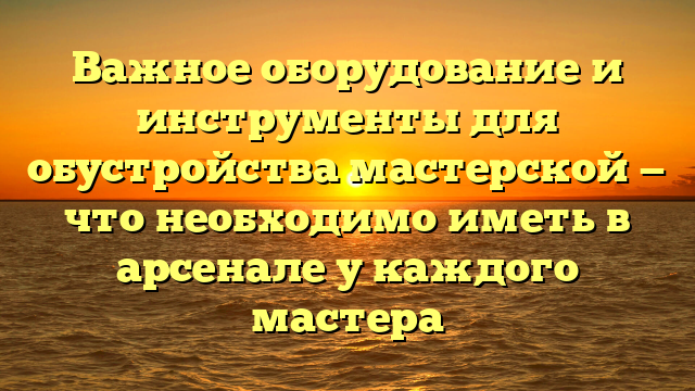 Важное оборудование и инструменты для обустройства мастерской — что необходимо иметь в арсенале у каждого мастера