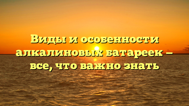 Виды и особенности алкалиновых батареек — все, что важно знать