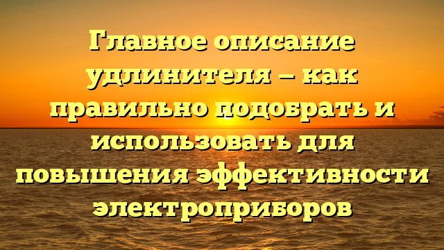 Главное описание удлинителя — как правильно подобрать и использовать для повышения эффективности электроприборов
