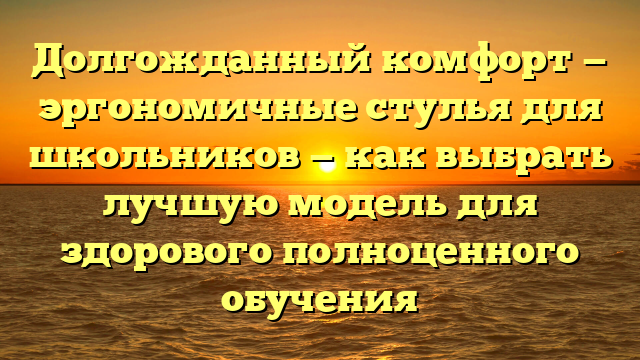 Долгожданный комфорт — эргономичные стулья для школьников — как выбрать лучшую модель для здорового полноценного обучения
