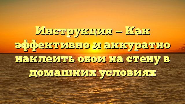 Инструкция — Как эффективно и аккуратно наклеить обои на стену в домашних условиях