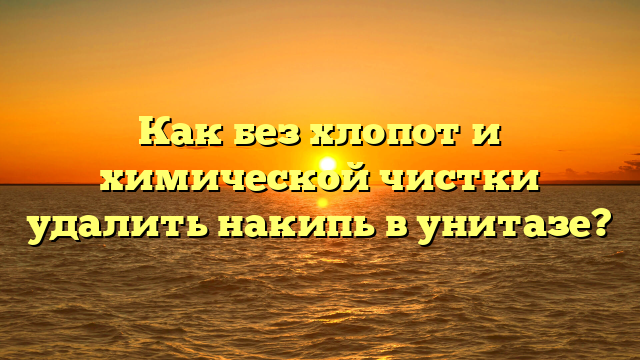 Как без хлопот и химической чистки удалить накипь в унитазе?