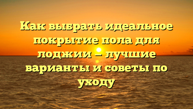 Как выбрать идеальное покрытие пола для лоджии — лучшие варианты и советы по уходу