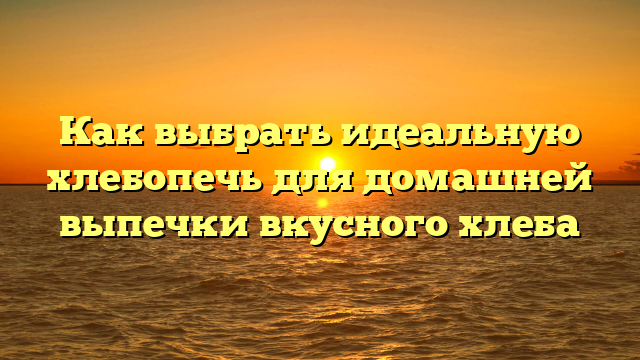 Как выбрать идеальную хлебопечь для домашней выпечки вкусного хлеба