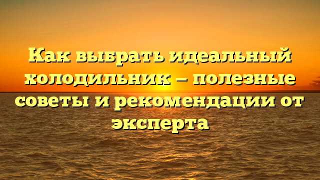 Как выбрать идеальный холодильник — полезные советы и рекомендации от эксперта