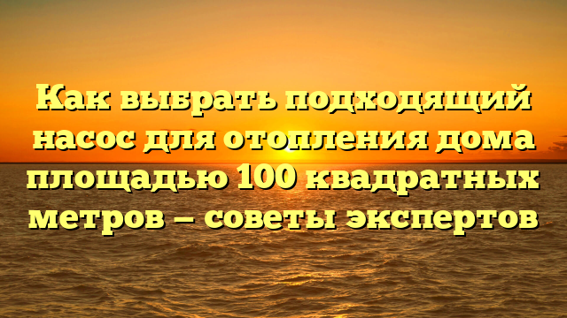 Как выбрать подходящий насос для отопления дома площадью 100 квадратных метров — советы экспертов