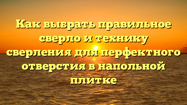 Как выбрать правильное сверло и технику сверления для перфектного отверстия в напольной плитке