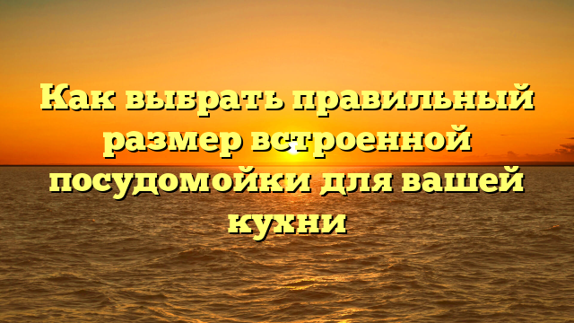 Как выбрать правильный размер встроенной посудомойки для вашей кухни
