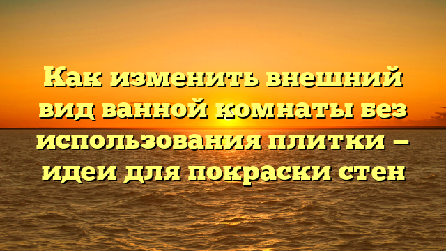 Как изменить внешний вид ванной комнаты без использования плитки — идеи для покраски стен
