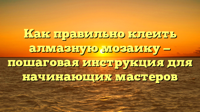 Как правильно клеить алмазную мозаику — пошаговая инструкция для начинающих мастеров