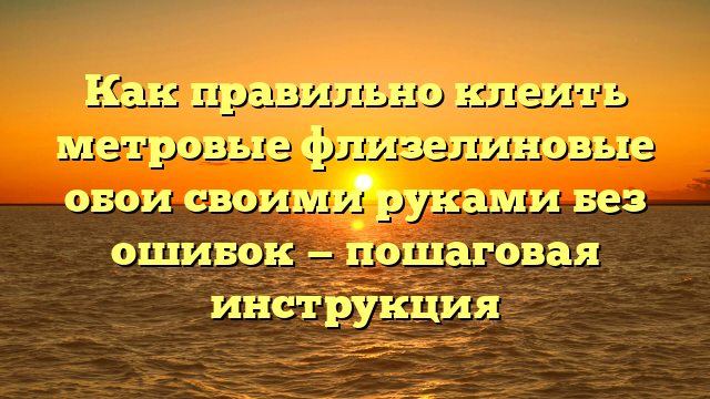 Как правильно клеить метровые флизелиновые обои своими руками без ошибок — пошаговая инструкция