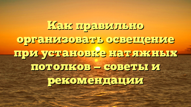 Как правильно организовать освещение при установке натяжных потолков — советы и рекомендации