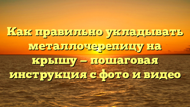 Как правильно укладывать металлочерепицу на крышу — пошаговая инструкция с фото и видео