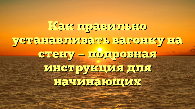 Как правильно устанавливать вагонку на стену — подробная инструкция для начинающих