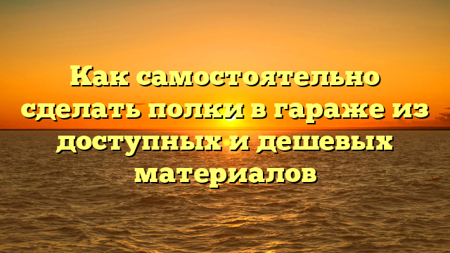 Как самостоятельно сделать полки в гараже из доступных и дешевых материалов