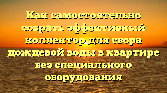 Как самостоятельно собрать эффективный коллектор для сбора дождевой воды в квартире без специального оборудования