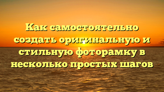 Как самостоятельно создать оригинальную и стильную фоторамку в несколько простых шагов