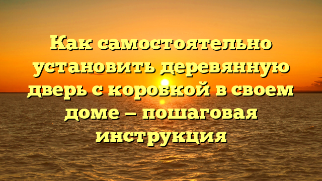 Как самостоятельно установить деревянную дверь с коробкой в своем доме — пошаговая инструкция
