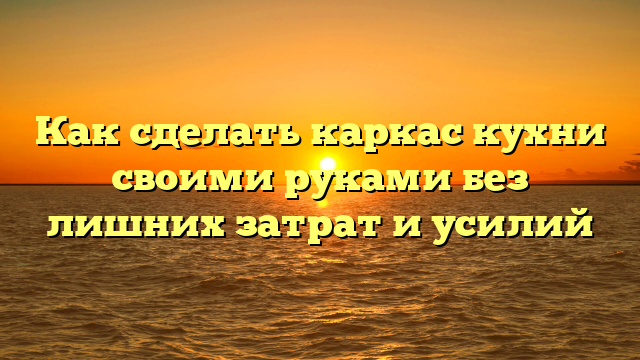Как сделать каркас кухни своими руками без лишних затрат и усилий