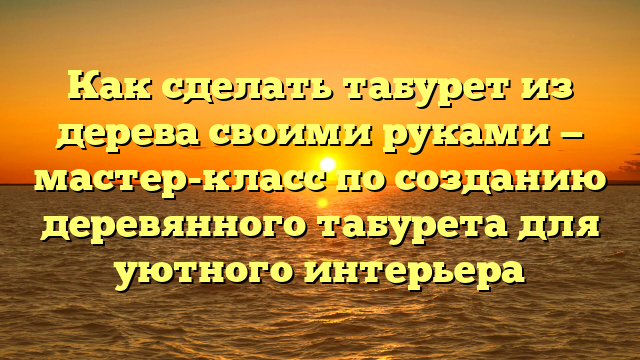 Как сделать табурет из дерева своими руками — мастер-класс по созданию деревянного табурета для уютного интерьера
