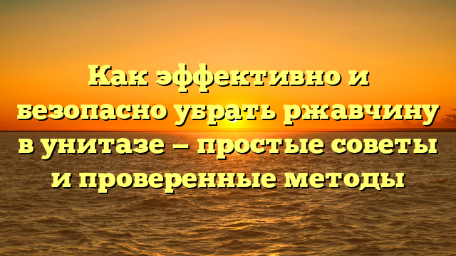 Как эффективно и безопасно убрать ржавчину в унитазе — простые советы и проверенные методы