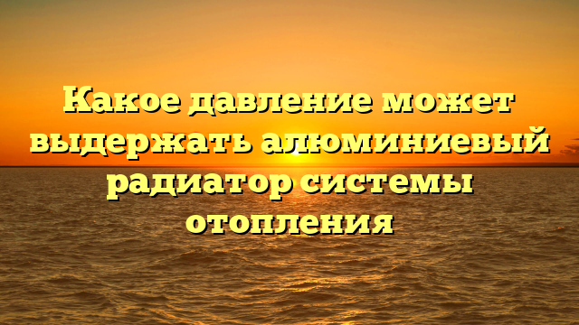Какое давление может выдержать алюминиевый радиатор системы отопления