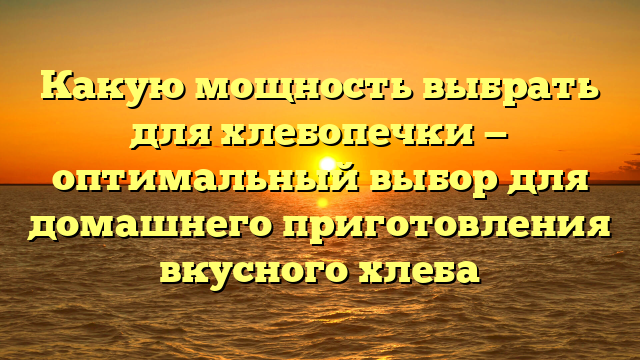 Какую мощность выбрать для хлебопечки — оптимальный выбор для домашнего приготовления вкусного хлеба