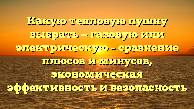 Какую тепловую пушку выбрать — газовую или электрическую – сравнение плюсов и минусов, экономическая эффективность и безопасность