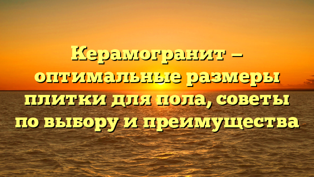Керамогранит — оптимальные размеры плитки для пола, советы по выбору и преимущества