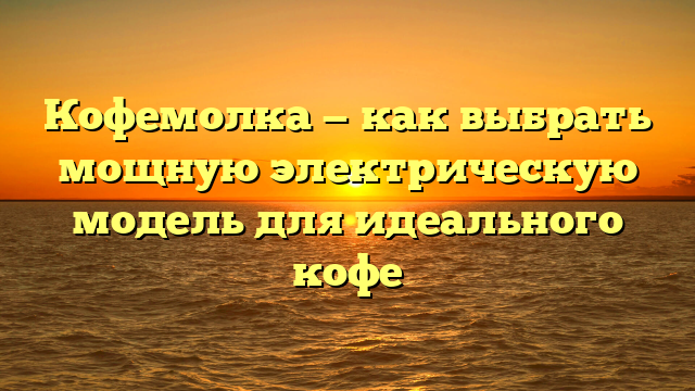 Кофемолка — как выбрать мощную электрическую модель для идеального кофе