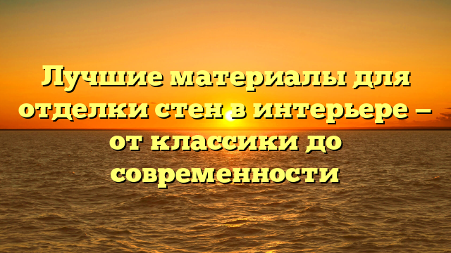 Лучшие материалы для отделки стен в интерьере — от классики до современности