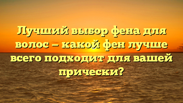 Лучший выбор фена для волос — какой фен лучше всего подходит для вашей прически?