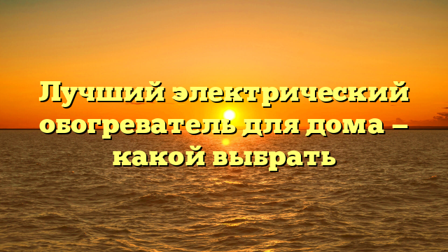 Лучший электрический обогреватель для дома — какой выбрать