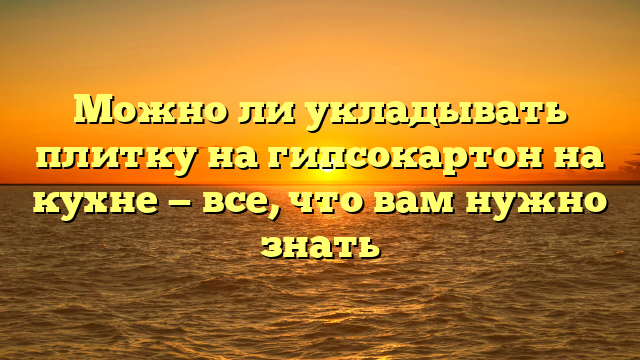 Можно ли укладывать плитку на гипсокартон на кухне — все, что вам нужно знать