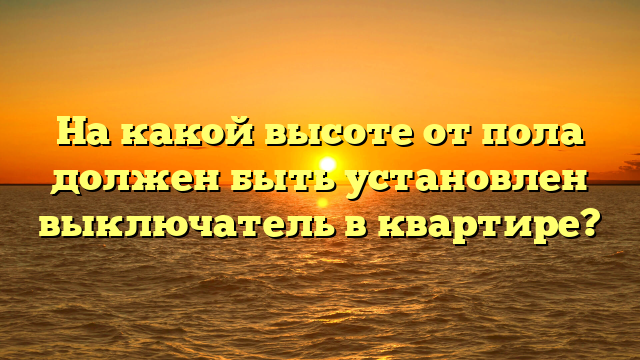 На какой высоте от пола должен быть установлен выключатель в квартире?