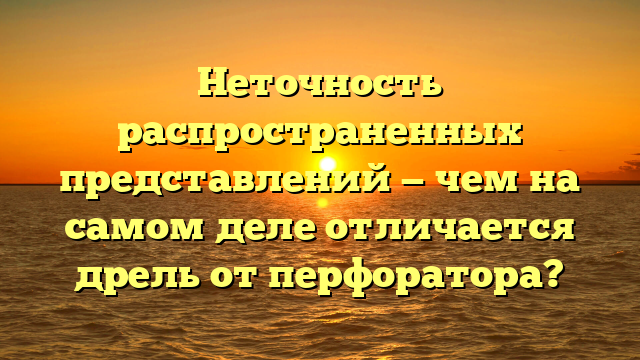 Неточность распространенных представлений — чем на самом деле отличается дрель от перфоратора?