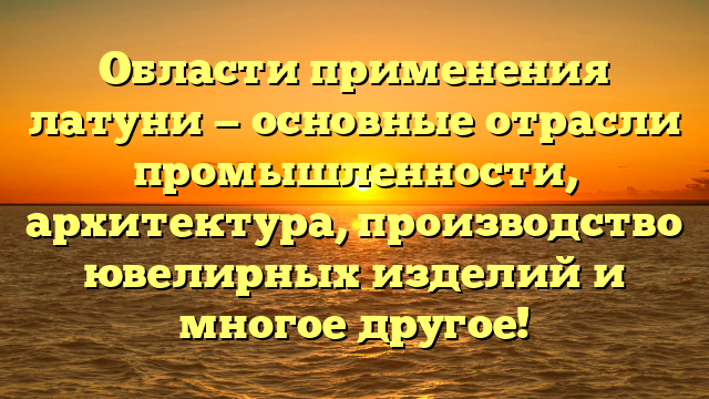 Области применения латуни — основные отрасли промышленности, архитектура, производство ювелирных изделий и многое другое!