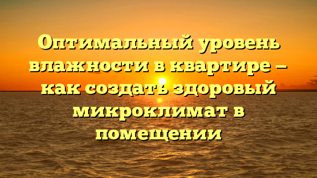 Оптимальный уровень влажности в квартире — как создать здоровый микроклимат в помещении