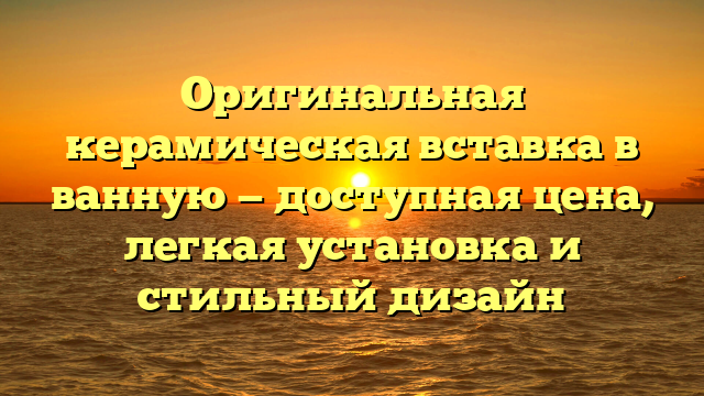 Оригинальная керамическая вставка в ванную — доступная цена, легкая установка и стильный дизайн