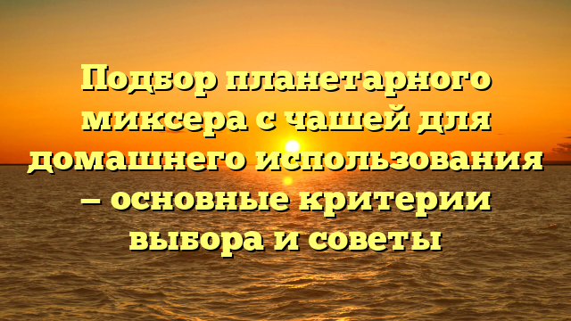 Подбор планетарного миксера с чашей для домашнего использования — основные критерии выбора и советы