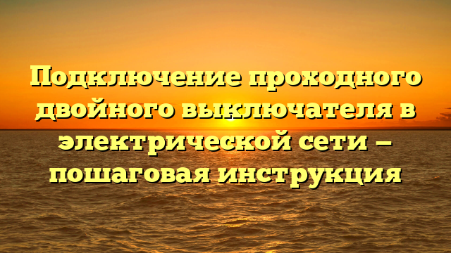 Подключение проходного двойного выключателя в электрической сети — пошаговая инструкция