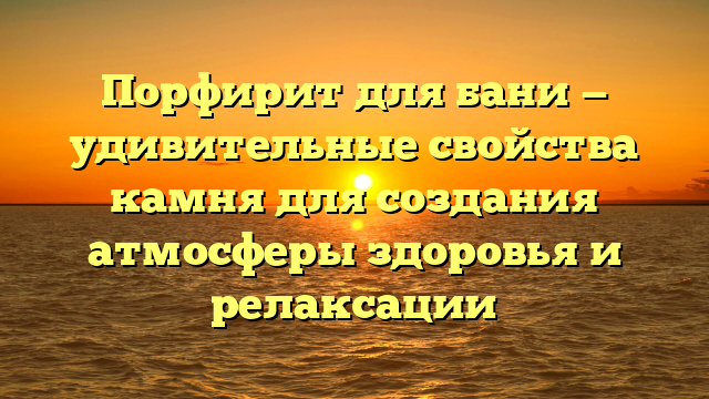 Порфирит для бани — удивительные свойства камня для создания атмосферы здоровья и релаксации