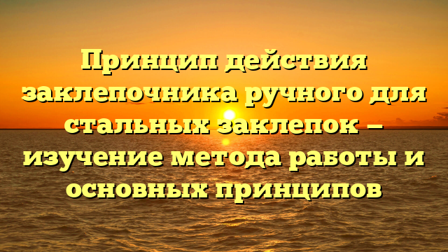Принцип действия заклепочника ручного для стальных заклепок — изучение метода работы и основных принципов