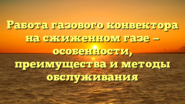 Работа газового конвектора на сжиженном газе — особенности, преимущества и методы обслуживания