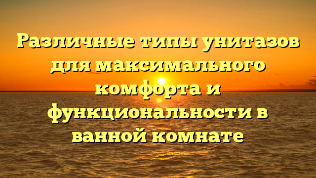 Различные типы унитазов для максимального комфорта и функциональности в ванной комнате