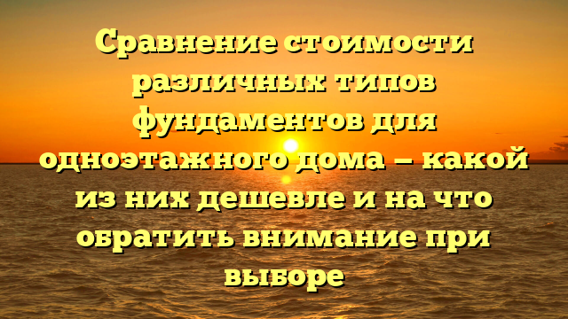 Сравнение стоимости различных типов фундаментов для одноэтажного дома — какой из них дешевле и на что обратить внимание при выборе