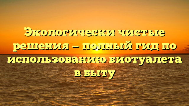 Экологически чистые решения — полный гид по использованию биотуалета в быту