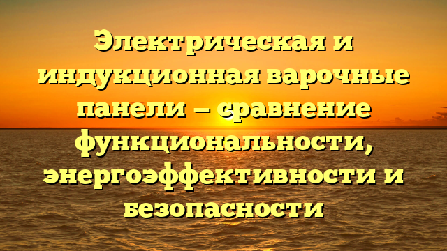 Электрическая и индукционная варочные панели — сравнение функциональности, энергоэффективности и безопасности