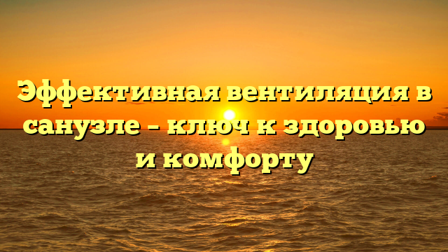 Эффективная вентиляция в санузле – ключ к здоровью и комфорту