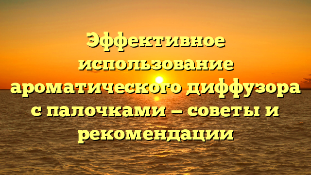Эффективное использование ароматического диффузора с палочками — советы и рекомендации